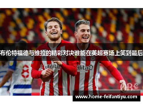 布伦特福德与维拉的精彩对决谁能在英超赛场上笑到最后