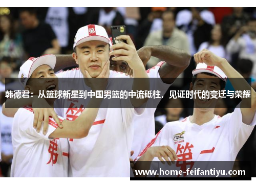 韩德君：从篮球新星到中国男篮的中流砥柱，见证时代的变迁与荣耀